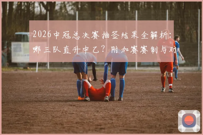 2026中冠总决赛抽签结果全解析：哪三队直升中乙？附加赛赛制与对手分析
