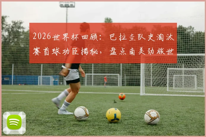 2026世界杯回顾：巴拉圭队史淘汰赛首球功臣揭秘，盘点南美劲旅世界杯里程碑时刻