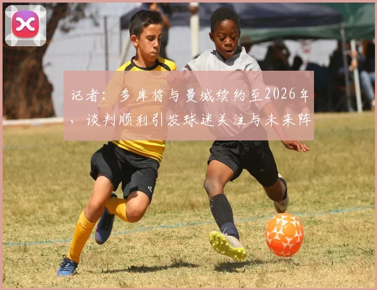 记者：多库将与曼城续约至2026年，谈判顺利引发球迷关注与未来阵容猜想