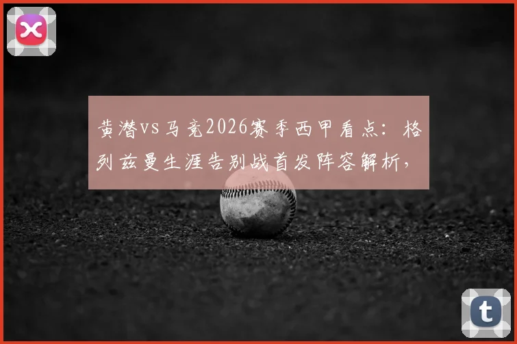 黄潜vs马竞2026赛季西甲看点：格列兹曼生涯告别战首发阵容解析，帕雷霍率队出战