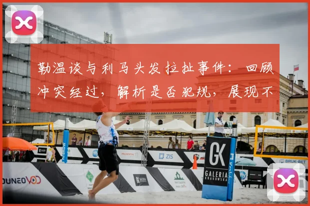 勒温谈与利马头发拉扯事件：回顾冲突经过，解析是否犯规，展现不记恨的体育精神