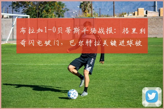 布拉加1-0贝蒂斯半场战报:格里利奇闪电破门,巴尔特拉关键进球被吹引争议(附比赛分析)