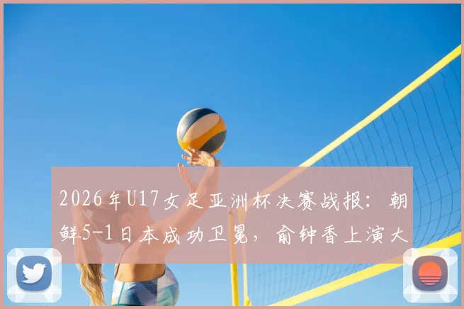 2026年U17女足亚洲杯决赛战报:朝鲜5-1日本成功卫冕,俞钟香上演大四喜全程回顾与精彩集锦