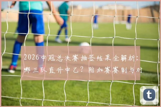 2026中冠总决赛抽签结果全解析:哪三队直升中乙?附加赛赛制与对手分析