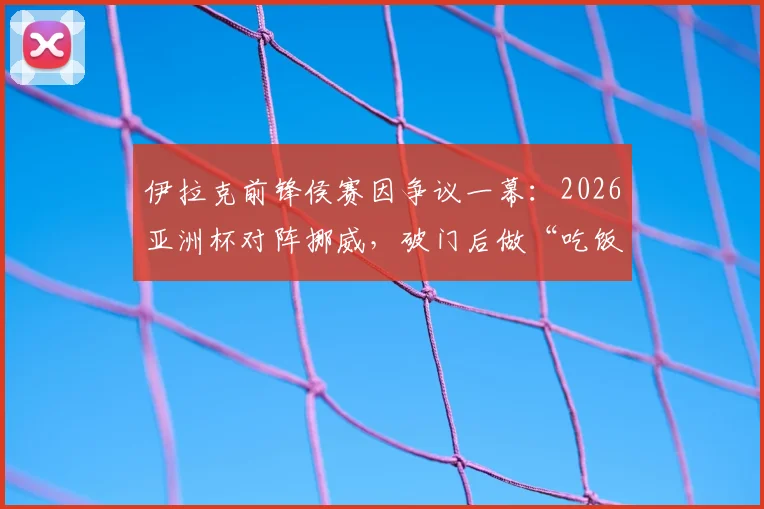 伊拉克前锋侯赛因争议一幕：2026亚洲杯对阵挪威，破门后做“吃饭”庆祝动作遭红牌罚下，乌龙球过程全解析