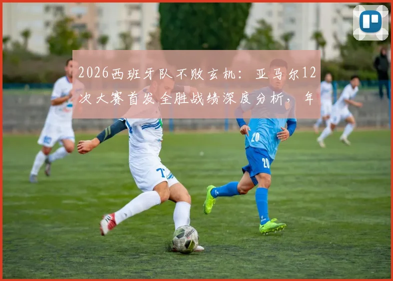 2026西班牙队不败玄机：亚马尔12次大赛首发全胜战绩深度分析，年轻核心如何化身定海神针？