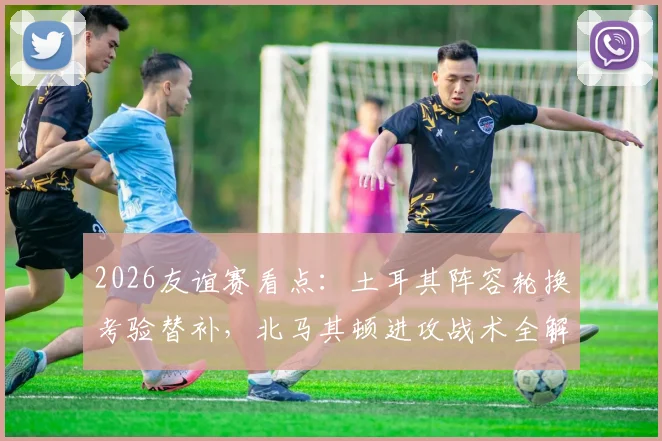 2026友谊赛看点：土耳其阵容轮换考验替补，北马其顿进攻战术全解析，附伤病名单