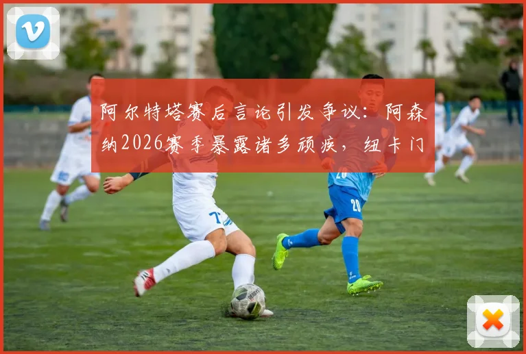 阿尔特塔赛后言论引发争议:阿森纳2026赛季暴露诸多顽疾,纽卡门将波普红牌争议成焦点