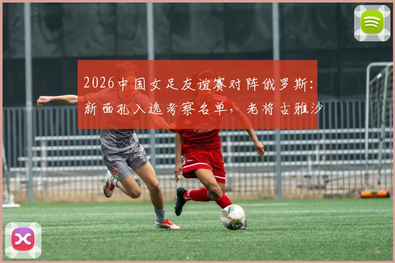 2026中国女足友谊赛对阵俄罗斯：新面孔入选考察名单，老将古雅沙告别赛展玫瑰情怀