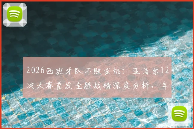 2026西班牙队不败玄机：亚马尔12次大赛首发全胜战绩深度分析，年轻核心如何化身定海神针？