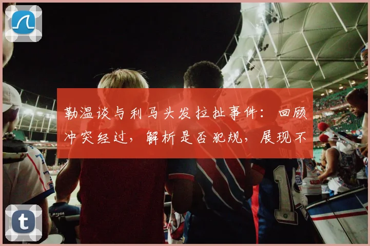 勒温谈与利马头发拉扯事件：回顾冲突经过，解析是否犯规，展现不记恨的体育精神