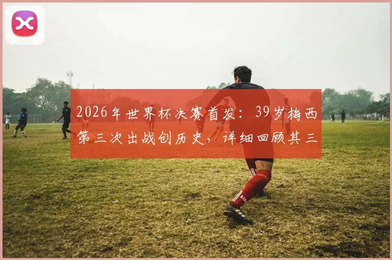 2026年世界杯决赛首发:39岁梅西第三次出战创历史,详细回顾其三次决赛历程与数据对比