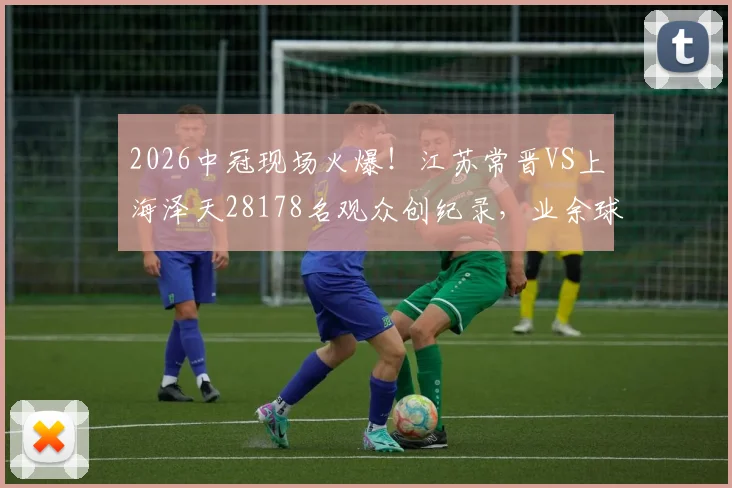 2026中冠现场火爆！江苏常晋VS上海泽天28178名观众创纪录，业余球市天花板解析