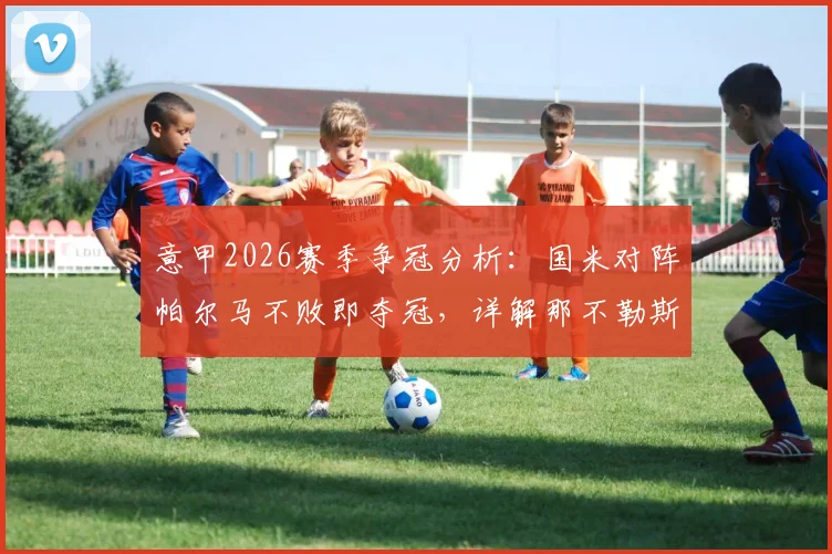 意甲2026赛季争冠分析：国米对阵帕尔马不败即夺冠，详解那不勒斯战平科莫后局势