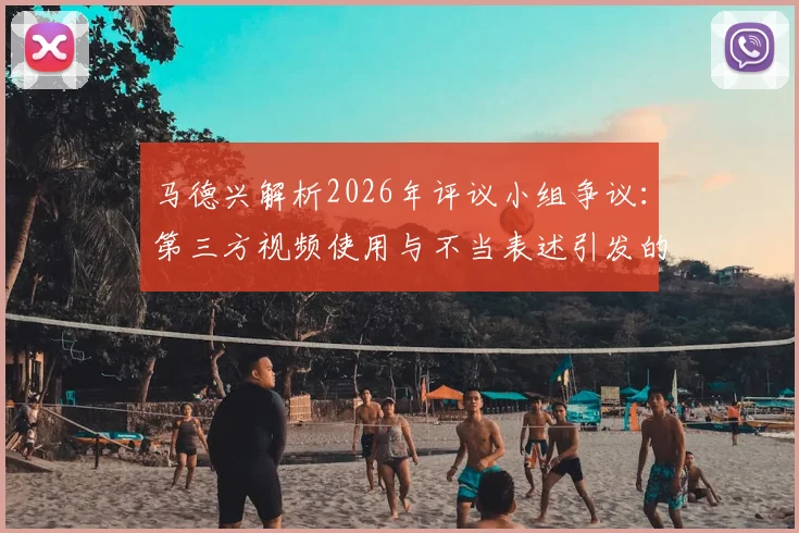 马德兴解析2026年评议小组争议：第三方视频使用与不当表述引发的行业风波