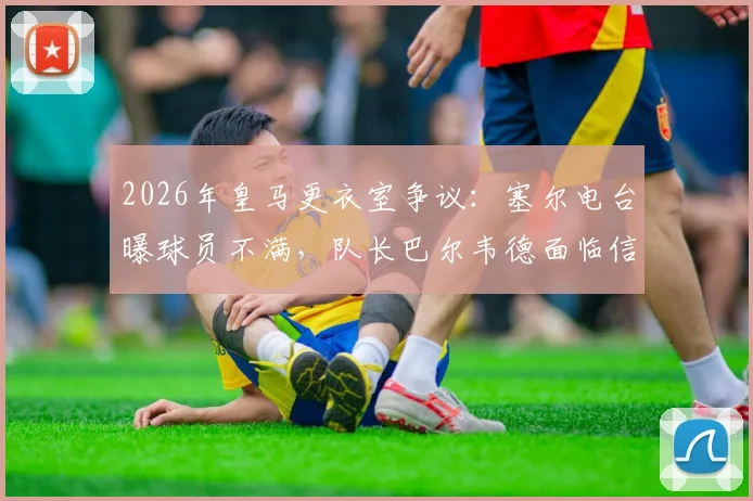 2026年皇马更衣室争议：塞尔电台曝球员不满，队长巴尔韦德面临信任危机，权威受挑战