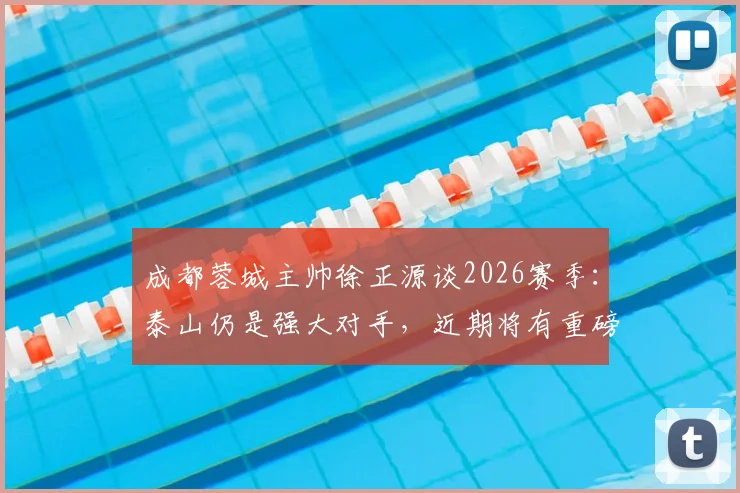 成都蓉城主帅徐正源谈2026赛季：泰山仍是强大对手，近期将有重磅引援消息公布