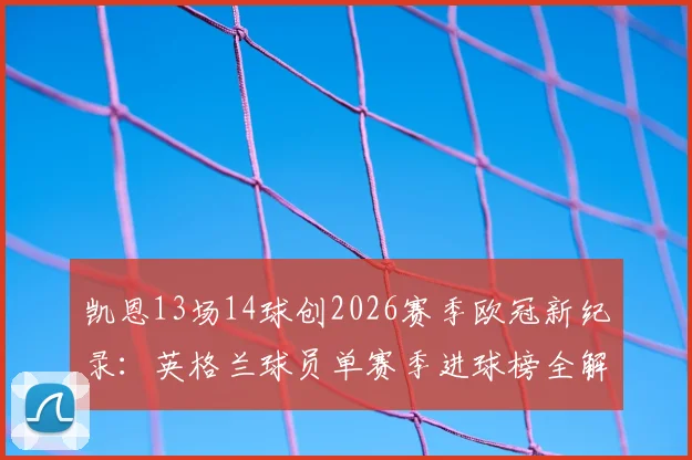 凯恩13场14球创2026赛季欧冠新纪录：英格兰球员单赛季进球榜全解析，附技术特点深度解读