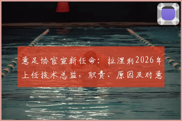 意足协官宣新任命:拉涅利2026年上任技术总监,职责、原因及对意大利足球未来影响全解析