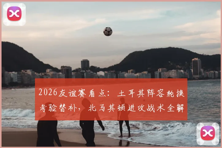 2026友谊赛看点:土耳其阵容轮换考验替补,北马其顿进攻战术全解析,附伤病名单