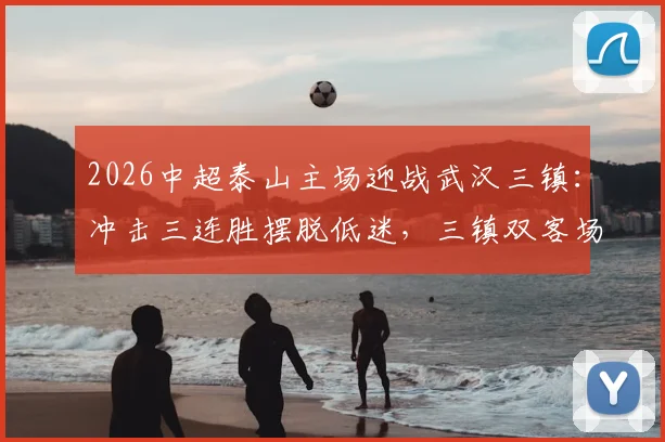 2026中超泰山主场迎战武汉三镇:冲击三连胜摆脱低迷,三镇双客场能否破咒抢分?