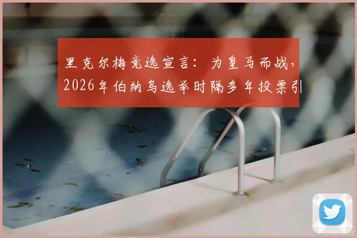 里克尔梅竞选宣言:为皇马而战,2026年伯纳乌选举时隔多年投票引关注,球迷须知五大焦点解析