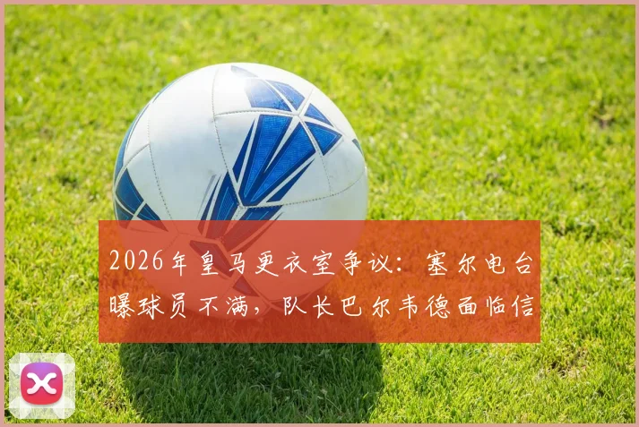 2026年皇马更衣室争议:塞尔电台曝球员不满,队长巴尔韦德面临信任危机,权威受挑战
