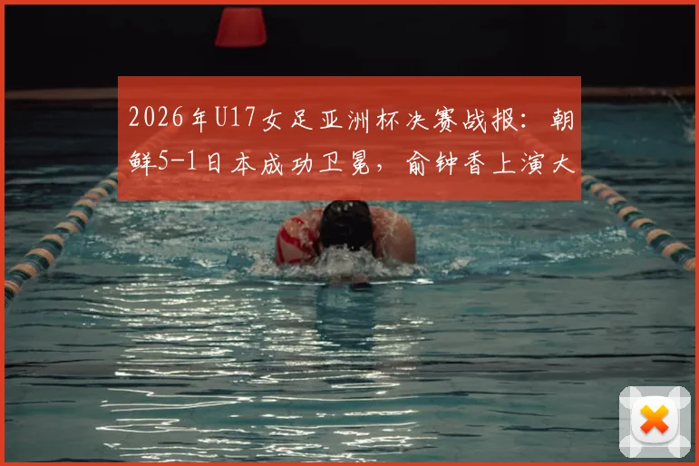 2026年U17女足亚洲杯决赛战报：朝鲜5-1日本成功卫冕，俞钟香上演大四喜全程回顾与精彩集锦