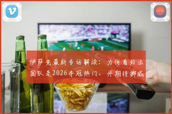 伊萨克最新专访解读：为何看好法国队是2026夺冠热门，并期待挪威队与强敌的有趣对决