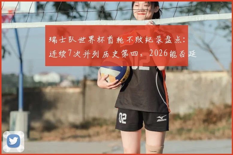 瑞士队世界杯首轮不败纪录盘点:连续7次并列历史第四,2026能否延续传奇?