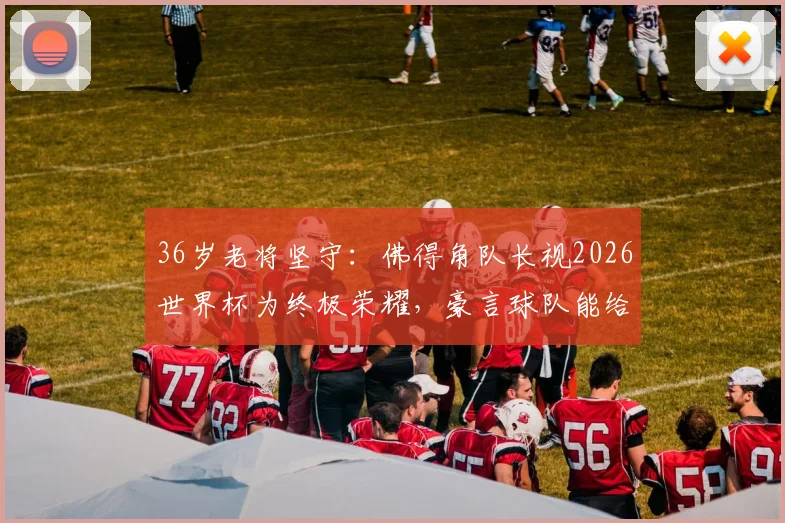 36岁老将坚守：佛得角队长视2026世界杯为终极荣耀，豪言球队能给西班牙制造大麻烦