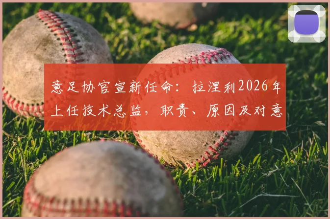 意足协官宣新任命：拉涅利2026年上任技术总监，职责、原因及对意大利足球未来影响全解析
