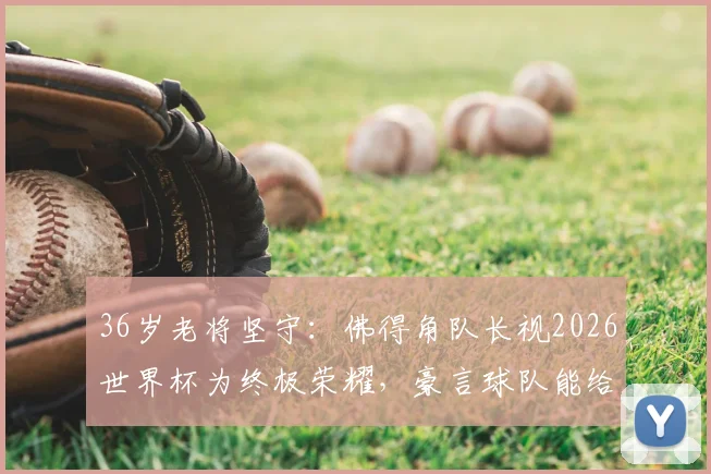 36岁老将坚守:佛得角队长视2026世界杯为终极荣耀,豪言球队能给西班牙制造大麻烦
