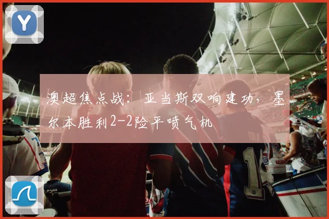 澳超焦点战：亚当斯双响建功，墨尔本胜利2-2险平喷气机