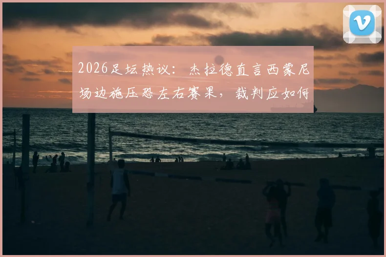 2026足坛热议：杰拉德直言西蒙尼场边施压恐左右赛果，裁判应如何顶住压力坚守判罚