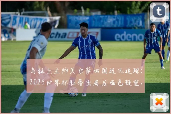 乌拉圭主帅贝尔萨回国近况追踪：2026世界杯耻辱出局后面色凝重，未来去留与球队重建引关注