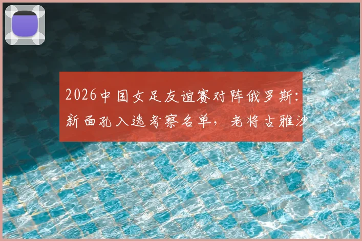 2026中国女足友谊赛对阵俄罗斯：新面孔入选考察名单，老将古雅沙告别赛展玫瑰情怀