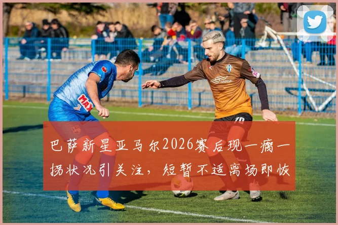 巴萨新星亚马尔2026赛后现一瘸一拐状况引关注，短暂不适离场即恢复，伤情研判及影响分析