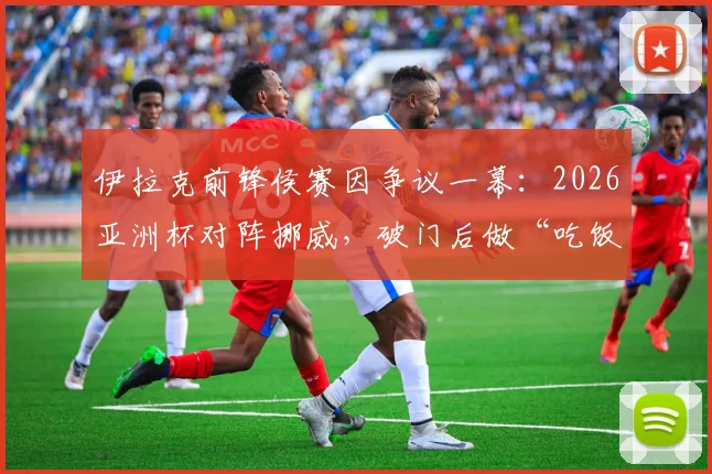 伊拉克前锋侯赛因争议一幕:2026亚洲杯对阵挪威,破门后做“吃饭”庆祝动作遭红牌罚下,乌龙球过程全解析