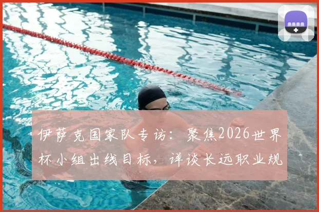 伊萨克国家队专访:聚焦2026世界杯小组出线目标,详谈长远职业规划与瑞典队前景