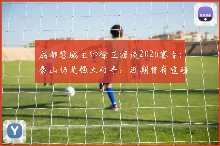 成都蓉城主帅徐正源谈2026赛季:泰山仍是强大对手,近期将有重磅引援消息公布