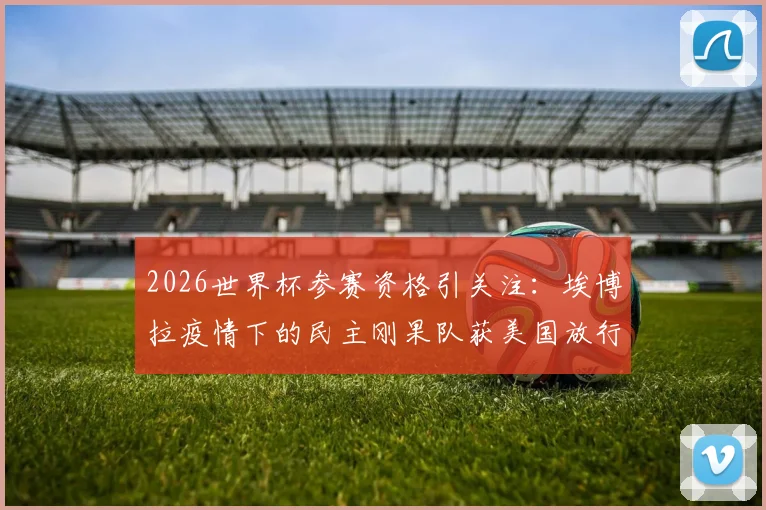 2026世界杯参赛资格引关注：埃博拉疫情下的民主刚果队获美国放行，法媒披露背后考量
