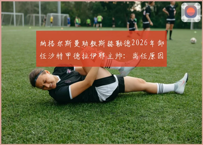纳格尔斯曼助教斯赫勒德2026年卸任沙特甲德拉伊耶主帅：离任原因、执教战绩回顾与新帅人选前瞻