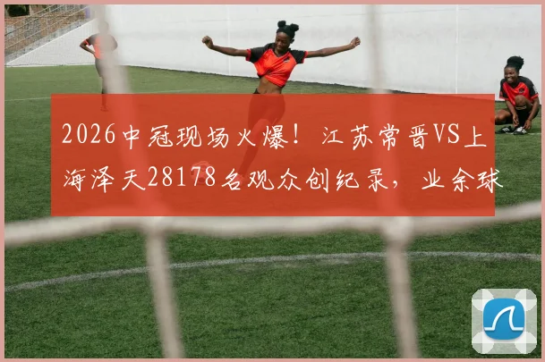 2026中冠现场火爆！江苏常晋VS上海泽天28178名观众创纪录，业余球市天花板解析