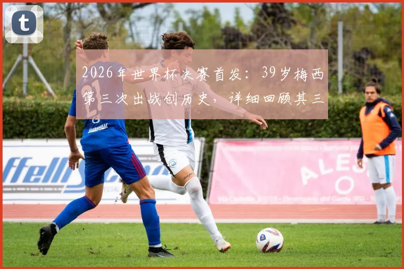 2026年世界杯决赛首发：39岁梅西第三次出战创历史，详细回顾其三次决赛历程与数据对比