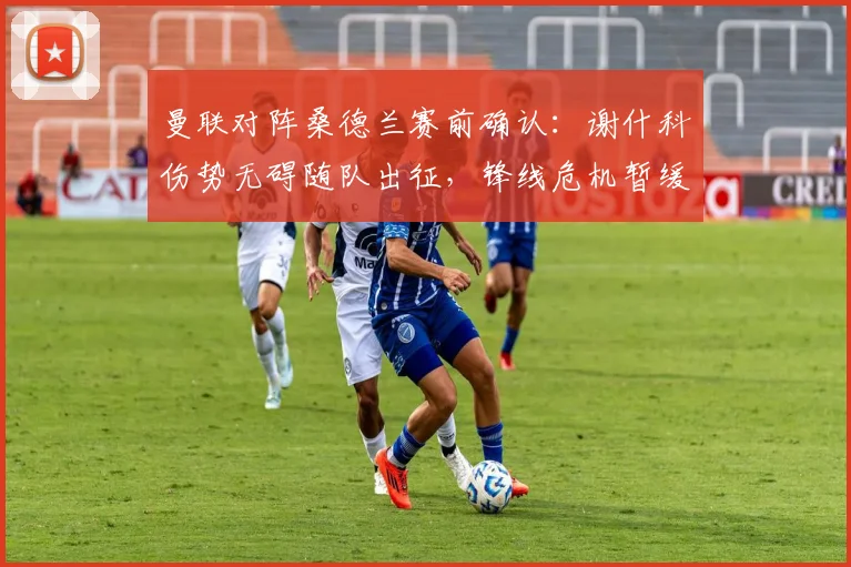 曼联对阵桑德兰赛前确认：谢什科伤势无碍随队出征，锋线危机暂缓