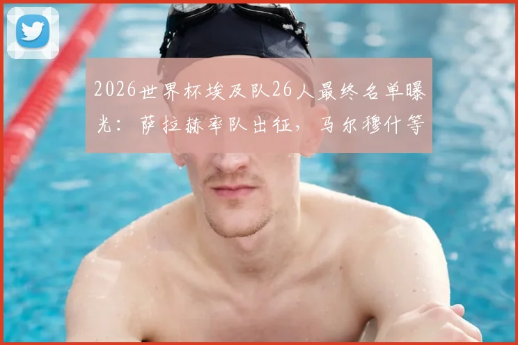 2026世界杯埃及队26人最终名单曝光：萨拉赫率队出征，马尔穆什等球星悉数在列