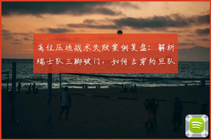 高位压迫战术失败案例复盘:解析瑞士队三脚破门,如何击穿约旦队防守漏洞