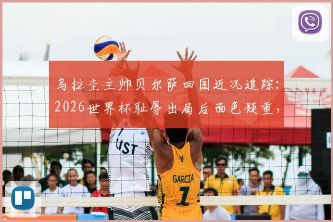 乌拉圭主帅贝尔萨回国近况追踪:2026世界杯耻辱出局后面色凝重,未来去留与球队重建引关注