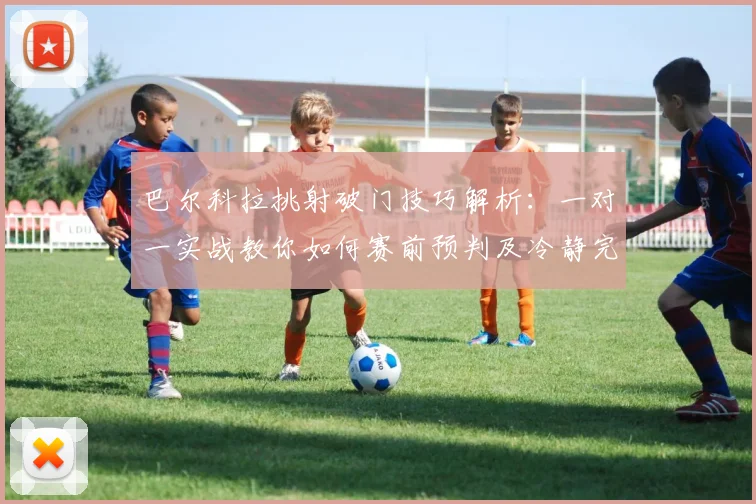 巴尔科拉挑射破门技巧解析:一对一实战教你如何赛前预判及冷静完成射门